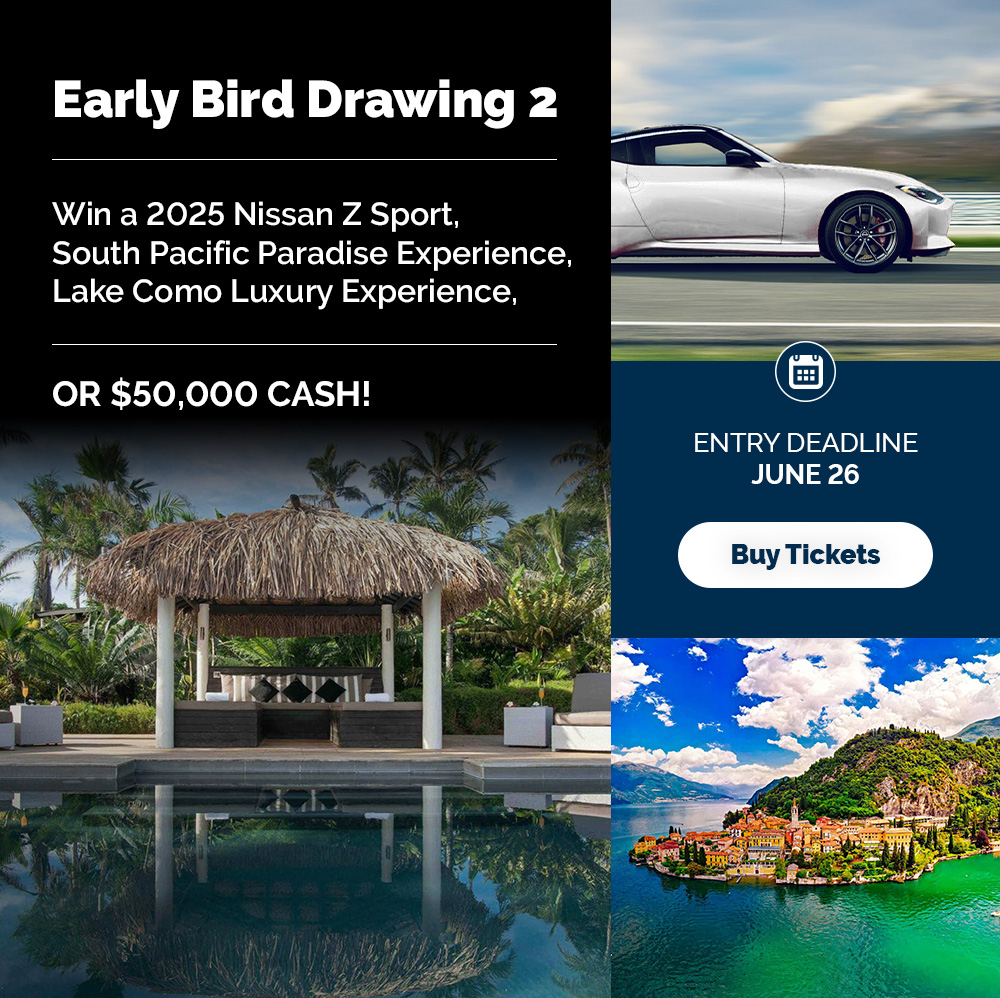 Early Bird 2 Drawing Deadline to Enter: June 26, 2025 Drawing Date: July 10, 2025 Early Bird #2 Prize: 1 winner. Winner’s choice of one of the following: (1) 2025 Nissan Z Sport, (2) South Pacific Paradise Experience plus $20,000 cash package, (3) Lake Como Luxury Experience plus $20,000 cash package, or (4) $50,000 Cash.