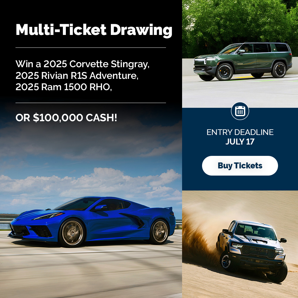 Multiticket Drawing
Deadline to Enter:
July 17, 2025
Drawing Date:
August 14, 2025
Multiticket Prize: 1 winner. Winner’s choice of one of the following: (1) 2025 Chevrolet Corvette Stingray 2LT Coupe plus $20,000 cash package, (2) 2025 Rivian R1S Adventure plus $20,000 cash package, (3) 2025 Ram 1500 RHO plus $20,000 cash package, or (4) $100,000 Cash.